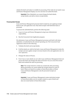 17-6    Oracle Lease and Finance Management User's Guide
submits the batch and makes it available for processing. If the totals do not match, Lease
and Finance Management displays an error and does not submit the batch.
Important: Once Submitted, you cannot change the batch details,
receipt details, and add or remove receipt details.
Processing Batch Receipts
Lease and Finance Management processes batch receipts by auto applying receipts
based on the cash application rule. Only batch receipts with Submitted status is
processed.
To process the submitted batch, perform the following tasks:
1. Log on to Lease and Finance Management using Lease Administrator
responsibility.
2. Run the Concurrent Cash Application program.
On submission, Lease and Finance Management processes each batch with status
submitted, or resubmitted for the selected operating unit. The Concurrent Cash
Application checks for the following:
1. Validates the batch and receipt details.
2. If all the details are valid for the batch, Lease and Finance Management creates the
receipts and auto applies receipt to invoices based on the cash application rule. See:
Auto Application.
3. Changes the status to Process.
4. Even if one or more details are not valid, Lease and Finance Management does not
process the batch and changes the status to Errored. You can correct the errored
batch and resubmit the same for processing.
Note: The receipt entered in a batch are created only after processing.
Before processing, you cannot update the receipts entered as a part of
batch. When you search for receipts in Oracle Receivables or Oracle
Lease and Finance Management, only the processed receipts are
available.
Important: Lease and Finance Management creates individual receipts
in Oracle Receivables even for receipts created as a part of batch and
does not create batches in Oracle Receivables.
 
