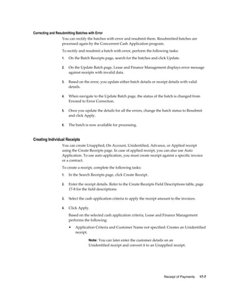 Receipt of Payments     17-7
Correcting and Resubmitting Batches with Error
You can rectify the batches with error and resubmit them. Resubmitted batches are
processed again by the Concurrent Cash Application program.
To rectify and resubmit a batch with error, perform the following tasks:
1. On the Batch Receipts page, search for the batches and click Update.
2. On the Update Batch page, Lease and Finance Management displays error message
against receipts with invalid data.
3. Based on the error, you update either batch details or receipt details with valid
details.
4. When navigate to the Update Batch page, the status of the batch is changed from
Errored to Error Correction.
5. Once you update the details for all the errors, change the batch status to Resubmit
and click Apply.
6. The batch is now available for processing.
Creating Individual Receipts
You can create Unapplied, On Account, Unidentified, Advance, or Applied receipt
using the Create Receipts page. In case of applied receipt, you can also use Auto
Application. To use auto application, you must create receipt against a specific invoice
or a contract.
To create a receipt, complete the following tasks:
1. In the Search Receipts page, click Create Receipt.
2. Enter the receipt details. Refer to the Create Receipts Field Descriptions table, page
17-8 for the field descriptions.
3. Select the cash application criteria to apply the receipt amount to the invoices.
4. Click Apply.
Based on the selected cash application criteria, Lease and Finance Management
performs the following:
• Application Criteria and Customer Name not specified: Creates an Unidentified
receipt.
Note: You can later enter the customer details on an
Unidentified receipt and convert it to an Unapplied receipt.
 