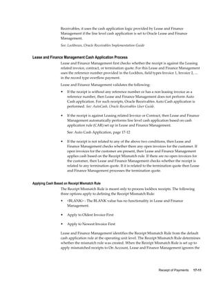 Receipt of Payments     17-11
Receivables, it uses the cash application logic provided by Lease and Finance
Management if the line level cash application is set to Oracle Lease and Finance
Management.
See: Lockboxes, Oracle Receivables Implementation Guide
Lease and Finance Management Cash Application Process
Lease and Finance Management first checks whether the receipt is against the Leasing
related invoice, contract, or termination quote. For this Lease and Finance Management
uses the reference number provided in the Lockbox, field types Invoice 1, Invoice 2, ...
in the record type overflow payment.
Lease and Finance Management validates the following:
• If the receipt is without any reference number or has a non leasing invoice as a
reference number, then Lease and Finance Management does not perform Auto
Cash application. For such receipts, Oracle Receivables Auto Cash application is
performed. See: AutoCash, Oracle Receivables User Guide.
• If the receipt is against Leasing related Invoice or Contract, then Lease and Finance
Management automatically performs line level cash application based on cash
application rule (CAR) set up in Lease and Finance Management.
See: Auto Cash Application, page 17-12
• If the receipt is not related to any of the above two conditions, then Lease and
Finance Management checks whether there any open invoices for the customer. If
open invoices for the customer are present, then Lease and Finance Management
applies cash based on the Receipt Mismatch rule. If there are no open invoices for
the customer, then Lease and Finance Management checks whether the receipt is
related to any termination quote. If it is related to the termination quote then Lease
and Finance Management processes the termination quote.
Applying Cash Based on Receipt Mismatch Rule
The Receipt Mismatch Rule is meant only to process lockbox receipts. The following
three options apply to defining the Receipt Mismatch Rule:
• <BLANK> - The BLANK value has no functionality in Lease and Finance
Management.
• Apply to Oldest Invoice First
• Apply to Newest Invoice First
Lease and Finance Management identifies the Receipt Mismatch Rule from the default
cash application rule at the operating unit level. The Receipt Mismatch Rule determines
whether the mismatch rule was created. When the Receipt Mismatch Rule is set up to
apply mismatched receipts to On Account, Lease and Finance Management ignores the
 