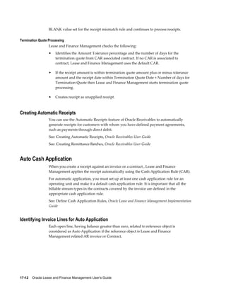17-12    Oracle Lease and Finance Management User's Guide
BLANK value set for the receipt mismatch rule and continues to process receipts.
Termination Quote Processing
Lease and Finance Management checks the following:
• Identifies the Amount Tolerance percentage and the number of days for the
termination quote from CAR associated contract. If no CAR is associated to
contract, Lease and Finance Management uses the default CAR.
• If the receipt amount is within termination quote amount plus or minus tolerance
amount and the receipt date within Termination Quote Date + Number of days for
Termination Quote then Lease and Finance Management starts termination quote
processing.
• Creates receipt as unapplied receipt.
Creating Automatic Receipts
You can use the Automatic Receipts feature of Oracle Receivables to automatically
generate receipts for customers with whom you have defined payment agreements,
such as payments through direct debit.
See: Creating Automatic Receipts, Oracle Receivables User Guide
See: Creating Remittance Batches, Oracle Receivables User Guide
Auto Cash Application
When you create a receipt against an invoice or a contract , Lease and Finance
Management applies the receipt automatically using the Cash Application Rule (CAR).
For automatic application, you must set up at least one cash application rule for an
operating unit and make it a default cash application rule. It is important that all the
billable stream types in the contracts covered by the invoice are defined in the
appropriate cash application rule.
See: Define Cash Application Rules, Oracle Lease and Finance Management Implementation
Guide
Identifying Invoice Lines for Auto Application
Each open line, having balance greater than zero, related to reference object is
considered as Auto Application if the reference object is Lease and Finance
Management related AR invoice or Contract.
 