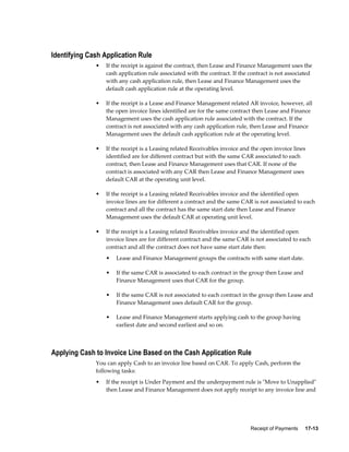 Receipt of Payments     17-13
Identifying Cash Application Rule
• If the receipt is against the contract, then Lease and Finance Management uses the
cash application rule associated with the contract. If the contract is not associated
with any cash application rule, then Lease and Finance Management uses the
default cash application rule at the operating level.
• If the receipt is a Lease and Finance Management related AR invoice, however, all
the open invoice lines identified are for the same contract then Lease and Finance
Management uses the cash application rule associated with the contract. If the
contract is not associated with any cash application rule, then Lease and Finance
Management uses the default cash application rule at the operating level.
• If the receipt is a Leasing related Receivables invoice and the open invoice lines
identified are for different contract but with the same CAR associated to each
contract, then Lease and Finance Management uses that CAR. If none of the
contract is associated with any CAR then Lease and Finance Management uses
default CAR at the operating unit level.
• If the receipt is a Leasing related Receivables invoice and the identified open
invoice lines are for different a contract and the same CAR is not associated to each
contract and all the contract has the same start date then Lease and Finance
Management uses the default CAR at operating unit level.
• If the receipt is a Leasing related Receivables invoice and the identified open
invoice lines are for different contract and the same CAR is not associated to each
contract and all the contract does not have same start date then:
• Lease and Finance Management groups the contracts with same start date.
• If the same CAR is associated to each contract in the group then Lease and
Finance Management uses that CAR for the group.
• If the same CAR is not associated to each contract in the group then Lease and
Finance Management uses default CAR for the group.
• Lease and Finance Management starts applying cash to the group having
earliest date and second earliest and so on.
Applying Cash to Invoice Line Based on the Cash Application Rule
You can apply Cash to an invoice line based on CAR. To apply Cash, perform the
following tasks:
• If the receipt is Under Payment and the underpayment rule is "Move to Unapplied"
then Lease and Finance Management does not apply receipt to any invoice line and
 