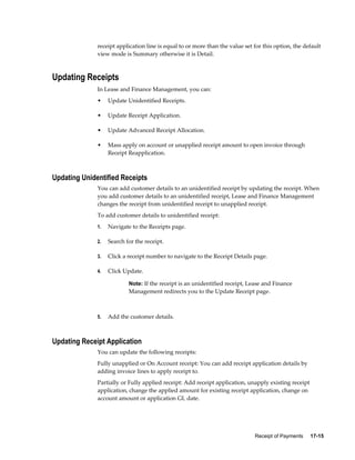 Receipt of Payments     17-15
receipt application line is equal to or more than the value set for this option, the default
view mode is Summary otherwise it is Detail.
Updating Receipts
In Lease and Finance Management, you can:
• Update Unidentified Receipts.
• Update Receipt Application.
• Update Advanced Receipt Allocation.
• Mass apply on account or unapplied receipt amount to open invoice through
Receipt Reapplication.
Updating Unidentified Receipts
You can add customer details to an unidentified receipt by updating the receipt. When
you add customer details to an unidentified receipt, Lease and Finance Management
changes the receipt from unidentified receipt to unapplied receipt.
To add customer details to unidentified receipt:
1. Navigate to the Receipts page.
2. Search for the receipt.
3. Click a receipt number to navigate to the Receipt Details page.
4. Click Update.
Note: If the receipt is an unidentified receipt, Lease and Finance
Management redirects you to the Update Receipt page.
5. Add the customer details.
Updating Receipt Application
You can update the following receipts:
Fully unapplied or On Account receipt: You can add receipt application details by
adding invoice lines to apply receipt to.
Partially or Fully applied receipt: Add receipt application, unapply existing receipt
application, change the applied amount for existing receipt application, change on
account amount or application GL date.
 