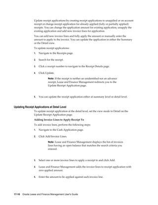 17-16    Oracle Lease and Finance Management User's Guide
Update receipt applications by creating receipt applications to unapplied or on account
receipt or change receipt application for already applied (fully or partially applied)
receipts. You can change the application amount for existing application, unapply the
existing application and add new invoice lines for application.
You can add new invoice lines and fully apply the amount or manually enter the
amount to apply to the invoice. You can update the application in either the Summary
or the Detail view.
To update receipt applications:
1. Navigate to the Receipts page.
2. Search for the receipt.
3. Click a receipt number to navigate to the Receipt Details page.
4. Click Update.
Note: If the receipt is neither an unidentified nor an advance
receipt, Lease and Finance Management redirects you to the
Update Receipt Application page.
5. You can update the receipt application either at summary level or detail level.
Updating Receipt Applications at Detail Level
To update receipt application at the detail level, set the view mode to Detail on the
Update Receipt Application page.
Adding Invoice Lines to Apply Receipt To
To add invoice lines, perform the following steps:
1. Navigate to the Cash Application page.
2. Click Add Invoice Lines.
Note: Lease and Finance Management displays the list of invoices
lines having an open balance that matches the search criteria you
entered.
3. Select one or more invoice lines to apply a receipt to and click Add.
4. Lease and Finance Management adds the invoice lines to receipt application with
zero applied amount.
5. Enter the amount to be applied against each invoice line.
 