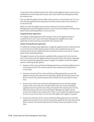 17-18    Oracle Lease and Finance Management User's Guide
invoice lines to the existing summary line. If the receipt application does not exists for a
combination of stream type and currency, then Lease and Finance Management adds
the summary line.
You can enter the applied amount either at the summary or invoice line level. You can
also enter the applied amount separately for the line and tax both at the summary or
invoice line level.
When you enter the applied amount at the summary level, Lease and Finance
Management prorates the applied amount to each invoice line related to summary lines
based on the outstanding balance of an invoice line.
Unapply Receipt Application
To unapply receipt application at the summary level, set the applied amount at
summary level to zero. Lease and Finance Management unapplies the receipt
application to all invoices lines associated to the summary line.
Update Existing Receipt Application
To update the existing receipt application, change the applied amount at summary level
or invoice line level within specific group of stream. If you update the amount at
summary level, then the updated amount is prorated for each invoice line for a stream
based on the outstanding balance.
The applied amount can be entered or updated at the summary level or invoice line
level. You can also enter the applied amount for the line total or line and tax separately.
You have to select the appropriate option in Apply To to update or enter the applied
amount. Following are the options.
• Summary Total: Lease and Finance Management lets you enter the applied amount
at the summary level. The amount entered at the summary level is prorated to
invoice lines.
• Summary Amount and Tax: Lease and Finance Management lets you enter the
applied amount at teh summary level separately against the line only amount and
the tax amount. The amount entered at the summary level is prorated to invoice
lines.
• Invoice Lines Total: Lease and Finance Management lets you enter the applied
amount at the invoice line level. Use this option when you want to change the
applied amount for specific invoice lines associated to the summary line. For this,
select the summary line and Lease and Finance Management displays all the
invoice lines related to the summary line. Then you can update the applied amount
for one or more invoice lines. You can also fully apply and unapply as required.
• Invoice Line Amount and Tax: Lease and Finance Management lets you enter the
applied amount at the invoice line level separately against the line only amount and
the tax amount. The amount entered at the summary level is prorated to invoice
lines.
 