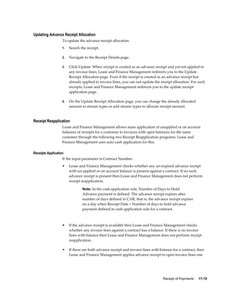 Receipt of Payments     17-19
Updating Advance Receipt Allocation
To update the advance receipt allocation.
1. Search the receipt.
2. Navigate to the Receipt Details page.
3. Click Update. When receipt is created as an advance receipt and yet not applied to
any invoice lines, Lease and Finance Management redirects you to the Update
Receipt Allocation page. Even if the receipt is created as an advance receipt but
already applied to invoice lines, you can not update the receipt allocation. For such
receipts, Lease and Finance Management redirects you to the update receipt
application page.
4. On the Update Receipt Allocation page, you can change the already allocated
amount to stream types or add stream types to allocate receipt amount.
Receipt Reapplication
Lease and Finance Management allows mass application of unapplied or on account
balances of receipts for a customer to invoices with open balances for the same
customer through the following two Receipt Reapplication programs. Lease and
Finance Management uses auto cash application for this.
Receipts Application
If the input parameter is Contract Number:
• Lease and Finance Management checks whether any un-expired advance receipt
with un-applied or on account balance is present against a contract. If no such
advance receipt is present then Lease and Finance Management does not perform
receipt reapplication.
Note: In the cash application rule, Number of Days to Hold
Advance payment is defined. The advance receipt expires after
number of days defined in CAR, that is, the advance receipt expires
on a day when Receipt Date + Number of days to hold advance
payment defined in cash application rule for a contract.
• If the advance receipt is available then Lease and Finance Management checks
whether any invoice lines against a contract has a balance. If there is no invoice
lines with balance then Lease and Finance Management does not perform receipt
reapplication.
• If there are both advance receipt and invoice lines with balance for a contract, then
Lease and Finance Management applies advance receipt to open invoice lines one
 