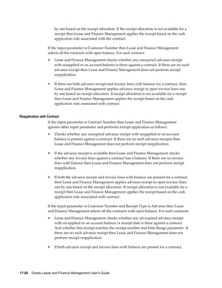 17-20    Oracle Lease and Finance Management User's Guide
by one based on the receipt allocation. If the receipt allocation is not available for a
receipt then Lease and Finance Management applies the receipt based on the cash
application rule associated with the contract.
If the input parameter is Customer Number then Lease and Finance Management
selects all the contracts with open balance. For each contract:
• Lease and Finance Management checks whether any unexpired advance receipt
with unapplied or on account balance is there against a contract. If there are no such
advance receipt then Lease and Finance Management does not perform receipt
reapplication.
• If there are both advance receipt and invoice lines with balance for a contract, then
Lease and Finance Management applies advance receipt to open invoice lines one
by one based on receipt allocation. If receipt allocation is not available for a receipt
then Lease and Finance Management applies the receipt based on the cash
application rule associated with contract.
Reapplication with Contract
If the input parameter is Contract Number then Lease and Finance Management
ignores other input parameter and performs receipt application as follows:
• Checks whether any unexpired advance receipt with unapplied or on account
balance is present against a contract. If there are no such advance receipts then
Lease and Finance Management does not perform receipt reapplication.
• If the advance receipt is available then Lease and Finance Management checks
whether any invoice lines against a contract has a balance. If there are no invoice
lines with balance then Lease and Finance Management does not perform receipt
reapplication.
• If both the advance receipt and invoice lines with balance are present for a contract,
then Lease and Finance Management applies advance receipt to open invoice lines
one by one based on the receipt allocation. If receipt allocation is not available for a
receipt then Lease and Finance Management applies the receipt based on the cash
application rule associated with contract.
If the input parameter is Customer Number and Receipt Type is Advance then Lease
and Finance Management selects all the contracts with open balance. For such contracts:
• Lease and Finance Management checks whether any un-expired advance receipt
with un-applied or on account balance or receipt date is there against a contract.
And whether this receipt matches the receipt number and Date Range parameter. If
there are no such advance receipt then Lease and Finance Management does not
perform receipt reapplication.
• If both advance receipt and invoice lines with balance are present for a contract,
 