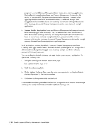 17-22    Oracle Lease and Finance Management User's Guide
program, Lease and Finance Management may create cross currency application.
During Receipt reapplication, Lease and Finance Management first applies the
receipt to invoices with the same currency as receipt currency. However, after
applying receipts to invoices of the same currency, if there are receipts with
unapplied or onaccount balance in one currency and invoice with open balance in
other currency, Lease and Finance Management creates cross currency receipt
application.
6. Manual Receipt Application: Lease and Finance Management allows you to create
cross currency application manually. You can select invoice lines with currency
other than receipt currency manually and apply the receipt to the selected invoice
lines. In case of cross currency receipt application, you can enter the applied
amount in the invoice currency. Lease and Finance Management derives the receipt
amount allocated based on cross currency exchange rate.
In all of the above options, by default Lease and Finance Management uses Cross
Currency Rate Type defined in the Oracle Receivables system option and receipt date to
determine the exchange rate to apply cross currency receipts and derive allocated
amount in the receipt currency.
You can update the default exchange rate used for the cross currency application. To
update the exchange rate:
1. Navigate to the Update Receipt Application page.
See: Update Recipts, page 17-15
2. Click Cross Currency Rate.
3. On the Update Exchange Rate page, the cross currency receipt application lines is
displayed grouped by the invoice number.
4. Update the exchange rate at the invoice level.
Lease and Finance Management recalculates the receipt allocation amount in the receipt
currency and receipt balances based on the updated exchange rate.
 