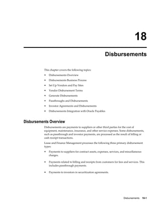 Disbursements    18-1
18
Disbursements
This chapter covers the following topics:
• Disbursements Overview
• Disbursements Business Process
• Set Up Vendors and Pay Sites
• Vendor Disbursement Terms
• Generate Disbursements
• Passthroughs and Disbursements
• Investor Agreements and Disbursements
• Disbursements Integration with Oracle Payables
Disbursements Overview
Disbursements are payments to suppliers or other third parties for the cost of
equipment, maintenance, insurance, and other service expenses. Some disbursements,
such as passthrough and investor payments, are processed as the result of billing or
cash receipt transactions.
Lease and Finance Management processes the following three primary disbursement
types:
• Payments to suppliers for contract assets, expenses, services, and miscellaneous
charges.
• Payments related to billing and receipts from customers for fees and services. This
includes passthrough payments.
• Payments to investors in securitization agreements.
 