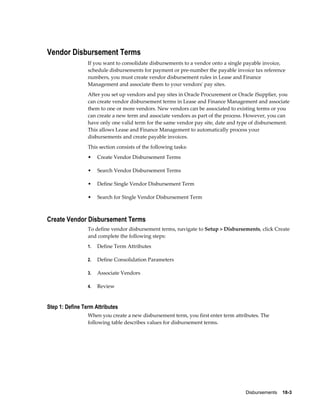 Disbursements    18-3
Vendor Disbursement Terms
If you want to consolidate disbursements to a vendor onto a single payable invoice,
schedule disbursements for payment or pre-number the payable invoice tax reference
numbers, you must create vendor disbursement rules in Lease and Finance
Management and associate them to your vendors' pay sites.
After you set up vendors and pay sites in Oracle Procurement or Oracle iSupplier, you
can create vendor disbursement terms in Lease and Finance Management and associate
them to one or more vendors. New vendors can be associated to existing terms or you
can create a new term and associate vendors as part of the process. However, you can
have only one valid term for the same vendor pay site, date and type of disbursement.
This allows Lease and Finance Management to automatically process your
disbursements and create payable invoices.
This section consists of the following tasks:
• Create Vendor Disbursement Terms
• Search Vendor Disbursement Terms
• Define Single Vendor Disbursement Term
• Search for Single Vendor Disbursement Term
Create Vendor Disbursement Terms
To define vendor disbursement terms, navigate to Setup > Disbursements, click Create
and complete the following steps:
1. Define Term Attributes
2. Define Consolidation Parameters
3. Associate Vendors
4. Review
Step 1: Define Term Attributes
When you create a new disbursement term, you first enter term attributes. The
following table describes values for disbursement terms.
 