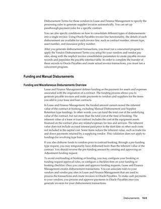 Disbursements    18-9
Disbursement Terms for those vendors in Lease and Finance Management to specify the
processing rules to generate supplier invoices automatically. You can set up
passthrough payment rules for a specific contract.
You can also specify conditions on how to consolidate different types of disbursements
into a single invoice. Using Oracle Payables invoice line functionality, the details of each
disbursement are available for each invoice line, such as contract number, stream type,
asset number, and insurance policy number.
After you generate disbursement transactions, you must run a concurrent program to
apply the Vendor Disbursement Terms you setup for your vendors and vendor pay
sites, along with the implicit invoice consolidation parameters to create payable invoice
records and populates the payable interface table. In order to complete the transfer of
these records to Oracle Payables and create actual invoice transactions, you must run a
concurrent program.
Funding and Manual Disbursements
Funding and Miscellaneous Disbursements Overview
Lease and Finance Management defines funding as the payment for assets and expenses
associated with the origination of a contract. The funding process allows you to
generate payable invoices and make payments to vendors and suppliers for the items
you add to your lease and loan contracts.
In Lease and Finance Management, the funded amount cannot exceed the inherent
value of the contract at booking, excluding Manual Disbursement and Supplier
Retention type fundings. In other words, you can fund the total cost of the underlying
value of the contract, but not more than the total cost at the time of booking. The
inherent value of a lease or loan contract includes the cost of the equipment assets
financed on the contract plus any related expenses for fees and services. The inherent
value does not include accrued interest paid prior to the start date or other such costs
not included in the capital cost. Some items reduce the inherent value, such as trade-ins
and down payments retained by a supplying vendor. This validation does not apply to
fundings for revolving type loans.
If you also disburse funds to vendors prior to contract booking, through a pre-funding
type request, you may temporarily have disbursed more than the inherent value of the
contract. You should reverse the pre-funding amount by creating and approving an
Adjustment funding request.
To avoid overfunding at booking or funding, you may configure your booking or
funding request approval rules, or configure a checklist item on your funding or
booking checklist. Once you create and approve funding requests, Lease and Finance
Management creates disbursement transactions. You can associate rules to your
vendors and vendor pay sites in Lease and Finance Management that are used to
process the transactions and create invoices in Oracle Payables. To make cash payments
to your vendors, you process and approve payments in Oracle Payables once you
generate invoices for your disbursement transactions.
 
