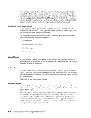 18-12    Oracle Lease and Finance Management User's Guide
Users who process contracts for activation can access the funding summary from the
contracts detail page in the Funding subtab. You can select a contract and view the
funding subtab by searching for a contract in the following menu locations: Customers
> Contracts, Operations > Contracts, Asset Management > Contracts. The Funding
Summary page displays the current funding status of a contract, the funding totals by
category and allows you to create, view, update or submit a funding request.
Searching and Viewing Funding Requests
To find a funding request, you must first search for and select a contract. Select the
contract and click the contract name hyperlink to view the contract details page. Click
the Funding tab to view the funding summary.
Any existing funding requests are displayed in a summary table. From the summary
table, you can perform the following actions:
• View a request
• Submit a request for approval
• Cancel the request
• Create a new request
Viewing A Request
To view a request, click on the hyperlink request number. The view page displays all
pertinent information about the request. For Asset Type funding requests, you can also
see a table of assets on the request.
Update A Request
To update a request, click Update. Submitted or cancelled requests cannot be updated.
Use the Asset Lines tab in the Funding Request details page to search for assets, update,
delete, and add assets associated with the contract. You can change the request amount
on the Update page.
Click Apply to save your update changes.
Submitting A Request
To initiate the funding approval workflow for a completed request, you can either click
Submit for a funding request from the funding summary table or click Submit from the
request details page.
When you submit a funding request, any related funding checklist items are evaluated
and marked as Pass/Fail. The details of the pass or fail status of the checklist items is
passed to the seeded workflow so the funding request approver can view them. You
can associate checklist items to your contract template, a lease application template
used to create your contract or to a credit line associated to your contract or the master
lease agreement associated to your contract.
 