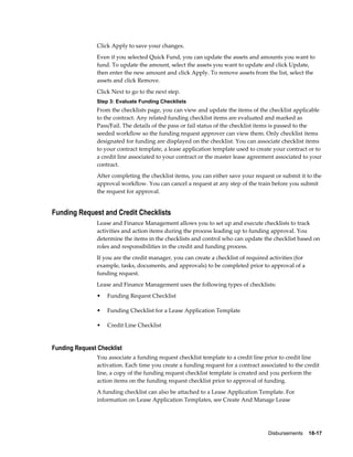 Disbursements    18-17
Click Apply to save your changes.
Even if you selected Quick Fund, you can update the assets and amounts you want to
fund. To update the amount, select the assets you want to update and click Update,
then enter the new amount and click Apply. To remove assets from the list, select the
assets and click Remove.
Click Next to go to the next step.
Step 3: Evaluate Funding Checklists
From the checklists page, you can view and update the items of the checklist applicable
to the contract. Any related funding checklist items are evaluated and marked as
Pass/Fail. The details of the pass or fail status of the checklist items is passed to the
seeded workflow so the funding request approver can view them. Only checklist items
designated for funding are displayed on the checklist. You can associate checklist items
to your contract template, a lease application template used to create your contract or to
a credit line associated to your contract or the master lease agreement associated to your
contract.
After completing the checklist items, you can either save your request or submit it to the
approval workflow. You can cancel a request at any step of the train before you submit
the request for approval.
Funding Request and Credit Checklists
Lease and Finance Management allows you to set up and execute checklists to track
activities and action items during the process leading up to funding approval. You
determine the items in the checklists and control who can update the checklist based on
roles and responsibilities in the credit and funding process.
If you are the credit manager, you can create a checklist of required activities (for
example, tasks, documents, and approvals) to be completed prior to approval of a
funding request.
Lease and Finance Management uses the following types of checklists:
• Funding Request Checklist
• Funding Checklist for a Lease Application Template
• Credit Line Checklist
Funding Request Checklist
You associate a funding request checklist template to a credit line prior to credit line
activation. Each time you create a funding request for a contract associated to the credit
line, a copy of the funding request checklist template is created and you perform the
action items on the funding request checklist prior to approval of funding.
A funding checklist can also be attached to a Lease Application Template. For
information on Lease Application Templates, see Create And Manage Lease
 