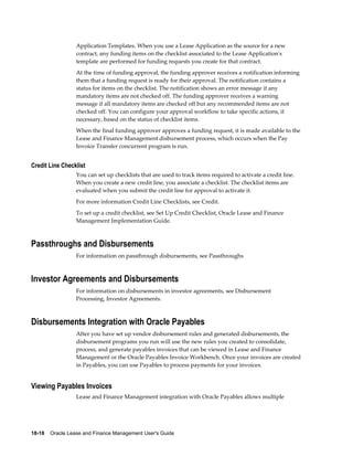 18-18    Oracle Lease and Finance Management User's Guide
Application Templates. When you use a Lease Application as the source for a new
contract, any funding items on the checklist associated to the Lease Application's
template are performed for funding requests you create for that contract.
At the time of funding approval, the funding approver receives a notification informing
them that a funding request is ready for their approval. The notification contains a
status for items on the checklist. The notification shows an error message if any
mandatory items are not checked off. The funding approver receives a warning
message if all mandatory items are checked off but any recommended items are not
checked off. You can configure your approval workflow to take specific actions, if
necessary, based on the status of checklist items.
When the final funding approver approves a funding request, it is made available to the
Lease and Finance Management disbursement process, which occurs when the Pay
Invoice Transfer concurrent program is run.
Credit Line Checklist
You can set up checklists that are used to track items required to activate a credit line.
When you create a new credit line, you associate a checklist. The checklist items are
evaluated when you submit the credit line for approval to activate it.
For more information Credit Line Checklists, see Credit.
To set up a credit checklist, see Set Up Credit Checklist, Oracle Lease and Finance
Management Implementation Guide.
Passthroughs and Disbursements
For information on passthrough disbursements, see Passthroughs
Investor Agreements and Disbursements
For information on disbursements in investor agreements, see Disbursement
Processing, Investor Agreements.
Disbursements Integration with Oracle Payables
After you have set up vendor disbursement rules and generated disbursements, the
disbursement programs you run will use the new rules you created to consolidate,
process, and generate payables invoices that can be viewed in Lease and Finance
Management or the Oracle Payables Invoice Workbench. Once your invoices are created
in Payables, you can use Payables to process payments for your invoices.
Viewing Payables Invoices
Lease and Finance Management integration with Oracle Payables allows multiple
 