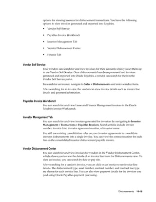 Disbursements    18-19
options for viewing invoices for disbursement transactions. You have the following
options to view invoices generated and imported into Payables.
• Vendor Self-Service
• Payables Invoice Workbench
• Investor Management Tab
• Vendor Disbursement Center
• Finance Tab
Vendor Self Service
Your vendors can search for and view invoices for their accounts when you set them up
to use Vendor Self-Service. Once disbursements have been processed and invoices
generated and imported into Oracle Payables, a vendor can search for them in the
Vendor Self Service portal.
To search for an invoice, navigate to Sales > Disbursements and enter search criteria.
After searching for an invoice, the vendor can view invoice details such as invoice line
details and payment information.
Payables Invoice Workbench
You can search for and view Lease and Finance Management invoices in the Oracle
Payables Invoice Workbench.
Investor Management Tab
You can search for and view invoices generated for investors by navigating to Investor
Management > Transactions > Payables Invoices. Search criteria include invoice
number, invoice date, investor agreement number, of investor name.
You still use existing consolidation rules on your investor agreements to consolidate
investor disbursements into a single invoice. You can view the contract number for each
line on the consolidated investor disbursement payable invoice.
Vendor Disbursement Center
You can search for and view invoices for vendors in the Vendor Disbursement Center,
which allows you to view the details of an invoice line from the Disbursements view. To
view an invoice, you can search by date or pay site.
After searching for a vendor's invoice, you can click on an invoice to see invoice line
details. The disbursement type, asset number, contract number, and contract line type
are shown for each invoice line. You can also view payment details for the invoices you
paid using Oracle Payables payment processing.
 