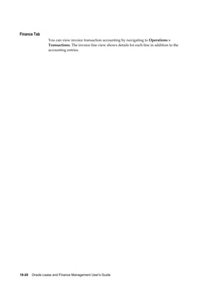 18-20    Oracle Lease and Finance Management User's Guide
Finance Tab
You can view invoice transaction accounting by navigating to Operations >
Transactions. The invoice line view shows details for each line in addition to the
accounting entries.
 