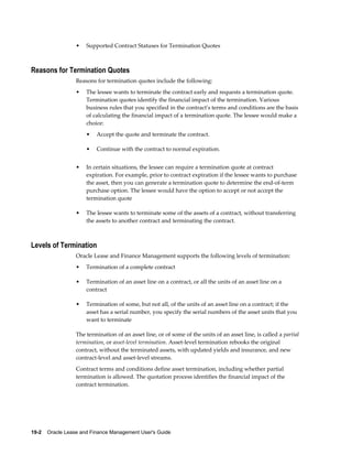 19-2    Oracle Lease and Finance Management User's Guide
• Supported Contract Statuses for Termination Quotes
Reasons for Termination Quotes
Reasons for termination quotes include the following:
• The lessee wants to terminate the contract early and requests a termination quote.
Termination quotes identify the financial impact of the termination. Various
business rules that you specified in the contract's terms and conditions are the basis
of calculating the financial impact of a termination quote. The lessee would make a
choice:
• Accept the quote and terminate the contract.
• Continue with the contract to normal expiration.
• In certain situations, the lessee can require a termination quote at contract
expiration. For example, prior to contract expiration if the lessee wants to purchase
the asset, then you can generate a termination quote to determine the end-of-term
purchase option. The lessee would have the option to accept or not accept the
termination quote
• The lessee wants to terminate some of the assets of a contract, without transferring
the assets to another contract and terminating the contract.
Levels of Termination
Oracle Lease and Finance Management supports the following levels of termination:
• Termination of a complete contract
• Termination of an asset line on a contract, or all the units of an asset line on a
contract
• Termination of some, but not all, of the units of an asset line on a contract; if the
asset has a serial number, you specify the serial numbers of the asset units that you
want to terminate
The termination of an asset line, or of some of the units of an asset line, is called a partial
termination, or asset-level termination. Asset-level termination rebooks the original
contract, without the terminated assets, with updated yields and insurance, and new
contract-level and asset-level streams.
Contract terms and conditions define asset termination, including whether partial
termination is allowed. The quotation process identifies the financial impact of the
contract termination.
 