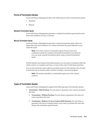 Termination Quotes    19-3
Forms of Termination Quotes
Lease and Finance Management allows the following two forms of termination quotes:
• Standard
• Manual
Standard Termination Quote
Lease and Finance Management generates a standard termination quote based on the
terms and conditions set up in a contract.
Manual Termination Quote
Lease and Finance Management generates a manual termination quote when you
bypass the terms and conditions of a contract and select the quote elements as you
create the quote.
Note: Even if the contract's Termination Quote Process terms and
conditions include the condition that partial termination is not allowed,
you can create a partial termination quote using a manual termination
quote.
In both standard and manual termination quotes, you can quote to terminate either the
whole contract, or complete asset lines, or some of the units of individual asset lines.
You can also terminate assets without an explicit quote, by first entering a list of assets
to terminate into an interface table, and then running a concurrent program.
Note: All amounts specified in a termination quote are in the contract
currency.
Types of Termination Quotes
Lease and Finance Management supports the following types of termination quotes:
• Termination - With Purchase: For any lessee or guarantor who wants to purchase
the asset.
• Termination - Without Purchase: For any lessee or guarantor who does not
want to purchase the asset.
• Termination - Rollover To New Contract With Purchase: For any lessee or
guarantor who has an existing contract, and wants to purchase the asset and
finance the termination quote amount.
 
