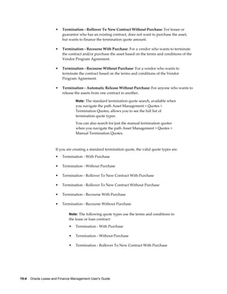 19-4    Oracle Lease and Finance Management User's Guide
• Termination - Rollover To New Contract Without Purchase: For lessee or
guarantor who has an existing contract, does not want to purchase the asset,
but wants to finance the termination quote amount.
• Termination - Recourse With Purchase: For a vendor who wants to terminate
the contract and/or purchase the asset based on the terms and conditions of the
Vendor Program Agreement.
• Termination - Recourse Without Purchase: For a vendor who wants to
terminate the contract based on the terms and conditions of the Vendor
Program Agreement.
• Termination - Automatic Release Without Purchase: For anyone who wants to
release the assets from one contract to another.
Note: The standard termination quote search, available when
you navigate the path Asset Management > Quotes >
Termination Quotes, allows you to see the full list of
termination quote types.
You can also search for just the manual termination quotes
when you navigate the path Asset Management > Quotes >
Manual Termination Quotes.
If you are creating a standard termination quote, the valid quote types are:
• Termination - With Purchase
• Termination - Without Purchase
• Termination - Rollover To New Contract With Purchase
• Termination - Rollover To New Contract Without Purchase
• Termination - Recourse With Purchase
• Termination - Recourse Without Purchase
Note: The following quote types use the terms and conditions in
the lease or loan contract:
• Termination - With Purchase
• Termination - Without Purchase
• Termination - Rollover To New Contract With Purchase
 