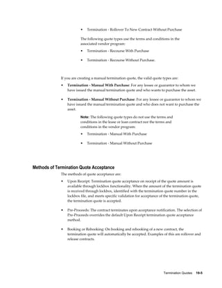 Termination Quotes    19-5
• Termination - Rollover To New Contract Without Purchase
The following quote types use the terms and conditions in the
associated vendor program:
• Termination - Recourse With Purchase
• Termination - Recourse Without Purchase.
If you are creating a manual termination quote, the valid quote types are:
• Termination - Manual With Purchase: For any lessee or guarantor to whom we
have issued the manual termination quote and who wants to purchase the asset.
• Termination - Manual Without Purchase: For any lessee or guarantor to whom we
have issued the manual termination quote and who does not want to purchase the
asset.
Note: The following quote types do not use the terms and
conditions in the lease or loan contract nor the terms and
conditions in the vendor program:
• Termination - Manual With Purchase
• Termination - Manual Without Purchase
Methods of Termination Quote Acceptance
The methods of quote acceptance are:
• Upon Receipt: Termination quote acceptance on receipt of the quote amount is
available through lockbox functionality. When the amount of the termination quote
is received through lockbox, identified with the termination quote number in the
lockbox file, and meets specific validation for acceptance of the termination quote,
the termination quote is accepted.
• Pre-Proceeds: The contract terminates upon acceptance notification. The selection of
Pre-Proceeds overrides the default Upon Receipt termination quote acceptance
method.
• Booking or Rebooking: On booking and rebooking of a new contract, the
termination quote will automatically be accepted. Examples of this are rollover and
release contracts.
 