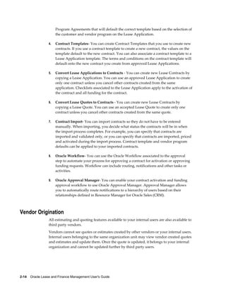 2-14    Oracle Lease and Finance Management User's Guide
Program Agreements that will default the correct template based on the selection of
the customer and vendor program on the Lease Application.
4. Contract Templates- You can create Contract Templates that you use to create new
contracts. If you use a contract template to create a new contract, the values on the
template default to the new contract. You can also associate a contract template to a
Lease Application template. The terms and conditions on the contract template will
default onto the new contract you create from approved Lease Applications.
5. Convert Lease Applications to Contracts - You can create new Lease Contracts by
copying a Lease Application. You can use an approved Lease Application to create
only one contract unless you cancel other contracts created from the same
application. Checklists associated to the Lease Application apply to the activation of
the contract and all funding for the contract.
6. Convert Lease Quotes to Contracts - You can create new Lease Contracts by
copying a Lease Quote. You can use an accepted Lease Quote to create only one
contract unless you cancel other contracts created from the same quote.
7. Contract Import- You can import contracts so they do not have to be entered
manually. When importing, you decide what status the contracts will be in when
the import process completes. For example, you can specify that contracts are
imported and validated only, or you can specify that contracts are imported, priced
and activated during the import process. Contract template and vendor program
defaults can be applied to your imported contracts.
8. Oracle Workflow- You can use the Oracle Workflow associated to the approval
step to automate your process for approving a contract for activation or approving
funding requests. Workflow can include routing, notifications and other tasks or
activities.
9. Oracle Approval Manager- You can enable your contract activation and funding
approval workflow to use Oracle Approval Manager. Approval Manager allows
you to automatically route notifications to a hierarchy of users based on their
relationships defined in Resource Manager for Oracle Sales (CRM).
Vendor Origination
All estimating and quoting features available to your internal users are also available to
third party vendors.
Vendors cannot see quotes or estimates created by other vendors or your internal users.
Internal users belonging to the same organization unit may view vendor created quotes
and estimates and update them. Once the quote is updated, it belongs to your internal
organization and cannot be updated further by third party users.
 