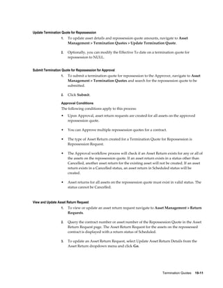 Termination Quotes    19-11
Update Termination Quote for Repossession
1. To update asset details and repossession quote amounts, navigate to Asset
Management > Termination Quotes > Update Termination Quote.
2. Optionally, you can modify the Effective To date on a termination quote for
repossession to NULL.
Submit Termination Quote for Repossession for Approval
1. To submit a termination quote for repossession to the Approver, navigate to Asset
Management > Termination Quotes and search for the repossession quote to be
submitted.
2. Click Submit.
Approval Conditions
The following conditions apply to this process:
• Upon Approval, asset return requests are created for all assets on the approved
repossession quote.
• You can Approve multiple repossession quotes for a contract.
• The type of Asset Return created for a Termination Quote for Repossession is
Repossession Request.
• The Approval workflow process will check if an Asset Return exists for any or all of
the assets on the repossession quote. If an asset return exists in a status other than
Cancelled, another asset return for the existing asset will not be created. If an asset
return exists in a Cancelled status, an asset return in Scheduled status will be
created.
• Asset returns for all assets on the repossession quote must exist in valid status. The
status cannot be Cancelled.
View and Update Asset Return Request
1. To view or update an asset return request navigate to Asset Management > Return
Requests.
2. Query the contract number or asset number of the Repossession Quote in the Asset
Return Request page. The Asset Return Request for the assets on the repossessed
contract is displayed with a return status of Scheduled.
3. To update an Asset Return Request, select Update Asset Return Details from the
Asset Return dropdown menu and click Go.
 