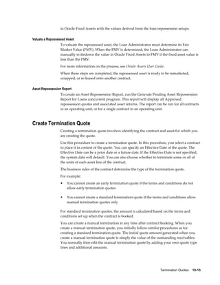 Termination Quotes    19-13
in Oracle Fixed Assets with the values derived from the loan repossession setups.
Valuate a Repossessed Asset
To valuate the repossessed asset, the Loan Administrator must determine its Fair
Market Value (FMV). When the FMV is determined, the Loan Administrator can
manually writedown the value in Oracle Fixed Assets to FMV if the fixed asset value is
less than the FMV.
For more information on the process, see Oracle Assets User Guide.
When these steps are completed, the repossessed asset is ready to be remarketed,
scrapped, or re-leased onto another contract.
Asset Repossession Report
To create an Asset Repossession Report, run the Generate Pending Asset Repossession
Report for Loans concurrent program. This report will display all Approved
repossession quotes and associated asset returns. The report can be run for all contracts
in an operating unit, or for a single contract in an operating unit.
Create Termination Quote
Creating a termination quote involves identifying the contract and asset for which you
are creating the quote.
Use this procedure to create a termination quote. In this procedure, you select a contract
to place it in context of the quote. You can specify an Effective Date of the quote. The
Effective Date can be a prior date or a future date. If the Effective Date is not specified,
the system date will default. You can also choose whether to terminate some or all of
the units of each asset line of the contract.
The business rules of the contract determine the type of the termination quote.
For example:
• You cannot create an early termination quote if the terms and conditions do not
allow early termination quotes
• You cannot create a standard termination quote if the terms and conditions allow
manual termination quotes only
For standard termination quotes, the amount is calculated based on the terms and
conditions set up when the contract is booked.
You can create a manual termination at any time after contract booking. When you
create a manual termination quote, you initially follow similar procedures as for
creating a standard termination quote. The initial quote amount generated when you
create a manual termination quote is simply the value of the outstanding receivables.
You normally then edit the manual termination quote by adding your own quote type
lines and additional amounts.
 