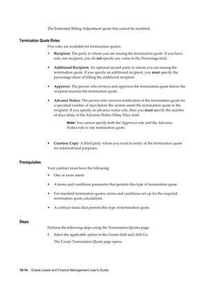 19-14    Oracle Lease and Finance Management User's Guide
The Estimated Billing Adjustment quote line cannot be modified.
Termination Quote Roles
Five roles are available for termination quotes:
• Recipient: The party to whom you are issuing the termination quote. If you have
only one recipient, you do not specify any value in the Percentage field.
• Additional Recipient: An optional second party to whom you are issuing the
termination quote. If you specify an additional recipient, you must specify the
percentage share of billing the additional recipient.
• Approver: The person who reviews and approves the termination quote before the
recipient receives the termination quote.
• Advance Notice: The person who receives notification of the termination quote for
a specified number of days before the system sends the termination quote to the
recipient. If you specify an advance notice role, then you must specify the number
of days delay in the Advance Notice Delay Days field.
Note: You cannot specify both the Approver role and the Advance
Notice role in one termination quote.
• Courtesy Copy: A third party whom you want to notify of the termination quote
for informational purposes.
Prerequisites
Your contract must have the following:
• One or more assets
• A terms and conditions parameter that permits this type of termination quote
• For standard termination quotes, terms and conditions set up for the required
termination quote calculations
• A contract status that permits this type of termination quote.
Steps
Perform the following steps using the Termination Quotes page:
1. Select the applicable option in the Create field and click Go.
The Create Termination Quote page opens.
 