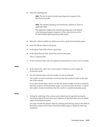 Termination Quotes    19-15
2. Select the operating unit.
Note: The list of values includes operating units assigned to the
MO: Security profile.
Note: The selected operating unit restricts the valid list of values in
applicable fields.
The application displays the selected operating unit as the default
in the subsequent pages irrespective of the value that you set for
the MO: Default Operating Unit profile option.
3. Select the contract number for which you want to create the termination quote.
4. Enter the Effective Date for the quote.
5. In the Quote Type field, choose a quote type.
6. In the Quote Reason field, choose the reason for the quote.
This is a required field.
7. In the Comments field, enter any optional comments that you may want to include.
Assets
1. In the Assets area, select one or more assets to which you want to apply the
termination quote.
2. For each selected asset, enter the number of units to terminate.
The number of units to terminate can be less than the number of units on the asset
line of the contract.
If you select all the assets, and do not alter the default number of units to terminate,
then this results in a full termination quote; if you do not select all assets, or reduce
the number of units to terminate, then this results in a partial termination quote.
Parties
1. During the authoring of the contract, party details may be specified among the
Termination Quote Process terms and conditions. If specified, they serve as default
values for termination quotes.
You may override the default values by selecting and entering values in the fields in
the Parties section of the Create Termination Quote page, to satisfy the following
conditions:
 