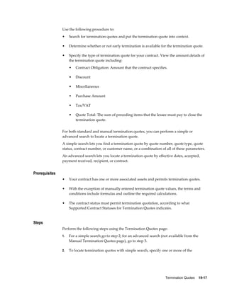 Termination Quotes    19-17
Use the following procedure to:
• Search for termination quotes and put the termination quote into context.
• Determine whether or not early termination is available for the termination quote.
• Specify the type of termination quote for your contract. View the amount details of
the termination quote including:
• Contract Obligation: Amount that the contract specifies.
• Discount
• Miscellaneous
• Purchase Amount
• Tax/VAT
• Quote Total: The sum of preceding items that the lessee must pay to close the
termination quote.
For both standard and manual termination quotes, you can perform a simple or
advanced search to locate a termination quote.
A simple search lets you find a termination quote by quote number, quote type, quote
status, contract number, or customer name, or a combination of all of these parameters.
An advanced search lets you locate a termination quote by effective dates, accepted,
payment received, recipient, or contract.
Prerequisites
• Your contract has one or more associated assets and permits termination quotes.
• With the exception of manually entered termination quote values, the terms and
conditions include formulas and outline the required calculations.
• The contract status must permit termination quotation, according to what
Supported Contract Statuses for Termination Quotes indicates.
Steps
Perform the following steps using the Termination Quotes page:
1. For a simple search go to step 2; for an advanced search (not available from the
Manual Termination Quotes page), go to step 5.
2. To locate termination quotes with simple search, specify one or more of the
 