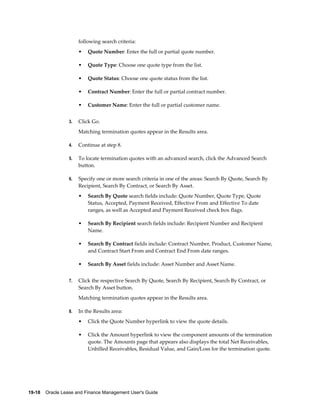 19-18    Oracle Lease and Finance Management User's Guide
following search criteria:
• Quote Number: Enter the full or partial quote number.
• Quote Type: Choose one quote type from the list.
• Quote Status: Choose one quote status from the list.
• Contract Number: Enter the full or partial contract number.
• Customer Name: Enter the full or partial customer name.
3. Click Go.
Matching termination quotes appear in the Results area.
4. Continue at step 8.
5. To locate termination quotes with an advanced search, click the Advanced Search
button.
6. Specify one or more search criteria in one of the areas: Search By Quote, Search By
Recipient, Search By Contract, or Search By Asset.
• Search By Quote search fields include: Quote Number, Quote Type, Quote
Status, Accepted, Payment Received, Effective From and Effective To date
ranges, as well as Accepted and Payment Received check box flags.
• Search By Recipient search fields include: Recipient Number and Recipient
Name.
• Search By Contract fields include: Contract Number, Product, Customer Name,
and Contract Start From and Contract End From date ranges.
• Search By Asset fields include: Asset Number and Asset Name.
7. Click the respective Search By Quote, Search By Recipient, Search By Contract, or
Search By Asset button.
Matching termination quotes appear in the Results area.
8. In the Results area:
• Click the Quote Number hyperlink to view the quote details.
• Click the Amount hyperlink to view the component amounts of the termination
quote. The Amounts page that appears also displays the total Net Receivables,
Unbilled Receivables, Residual Value, and Gain/Loss for the termination quote.
 