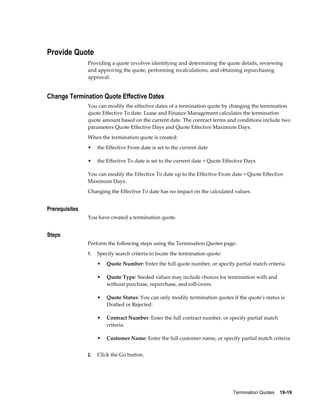 Termination Quotes    19-19
Provide Quote
Providing a quote involves identifying and determining the quote details, reviewing
and approving the quote, performing recalculations, and obtaining repurchasing
approval.
Change Termination Quote Effective Dates
You can modify the effective dates of a termination quote by changing the termination
quote Effective To date. Lease and Finance Management calculates the termination
quote amount based on the current date. The contract terms and conditions include two
parameters Quote Effective Days and Quote Effective Maximum Days.
When the termination quote is created:
• the Effective From date is set to the current date
• the Effective To date is set to the current date + Quote Effective Days
You can modify the Effective To date up to the Effective From date + Quote Effective
Maximum Days.
Changing the Effective To date has no impact on the calculated values.
Prerequisites
You have created a termination quote.
Steps
Perform the following steps using the Termination Quotes page:
1. Specify search criteria to locate the termination quote:
• Quote Number: Enter the full quote number, or specify partial match criteria.
• Quote Type: Seeded values may include choices for termination with and
without purchase, repurchase, and roll-overs.
• Quote Status: You can only modify termination quotes if the quote's status is
Drafted or Rejected.
• Contract Number: Enter the full contract number, or specify partial match
criteria.
• Customer Name: Enter the full customer name, or specify partial match criteria
2. Click the Go button.
 