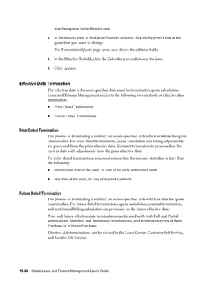 19-20    Oracle Lease and Finance Management User's Guide
Matches appear in the Results area.
3. In the Results area, in the Quote Number column, click the hypertext link of the
quote that you want to change.
The Termination Quote page opens and shows the editable fields.
4. In the Effective To field, click the Calendar icon and choose the date.
5. Click Update.
Effective Date Termination
The effective date is the user-specified date used for termination quote calculation.
Lease and Finance Management supports the following two methods of effective date
termination:
• Prior Dated Termination
• Future Dated Termination
Prior Dated Termination
The process of terminating a contract on a user-specified date which is before the quote
creation date. For prior dated terminations, quote calculation and billing adjustments
are processed from the prior effective date. Contract termination is processed on the
current date with adjustments from the prior effective date.
For prior dated terminations, you must ensure that the contract start date is later than
the following:
• termination date of the asset, in case of an early terminated asset.
• end date of the asset, in case of expired contracts.
Future Dated Termination
The process of terminating a contract on a user-specified date which is after the quote
creation date. For future dated terminations, quote calculation, contract termination,
and anticipated billing calculation are processed on the future effective date.
Prior and future effective date terminations can be used with both Full and Partial
terminations, Standard and Automated terminations, and termination types of With
Purchase or Without Purchase.
Effective date terminations can be viewed in the Lease Center, Customer Self Service,
and Vendor Self Service.
 