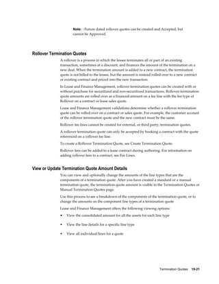 Termination Quotes    19-21
Note: : Future dated rollover quotes can be created and Accepted, but
cannot be Approved.
Rollover Termination Quotes
A rollover is a process in which the lessee terminates all or part of an existing
transaction, sometimes at a discount, and finances the amount of the termination on a
new deal. When the termination amount is added to a new contract, the termination
quote is not billed to the lessee, but the amount is instead rolled over to a new contract
or existing contract and priced into the new transaction.
In Lease and Finance Management, rollover termination quotes can be created with or
without purchase for securitized and non-securitized transactions. Rollover termination
quote amounts are rolled over as a financed amount on a fee line with the fee type of
Rollover on a contract or lease sales quote.
Lease and Finance Management validations determine whether a rollover termination
quote can be rolled over on a contract or sales quote. For example, the customer account
of the rollover termination quote and the new contract must be the same.
Rollover fee lines cannot be created for external, or third party, termination quotes.
A rollover termination quote can only be accepted by booking a contract with the quote
referenced on a rollover fee line.
To create a Rollover Termination Quote, see Create Termination Quote.
Rollover fees can be added to a lease contract during authoring. For information on
adding rollover fees to a contract, see Fee Lines.
View or Update Termination Quote Amount Details
You can view and optionally change the amounts of the line types that are the
components of a termination quote. After you have created a standard or a manual
termination quote, the termination quote amount is visible in the Termination Quotes or
Manual Termination Quotes page.
Use this process to see a breakdown of the components of the termination quote, or to
change the amounts on the component line types of a termination quote
Lease and Finance Management offers the following viewing options:
• View the consolidated amount for all the assets for each line type
• View the line details for a specific line type
• View all individual lines for a quote
 