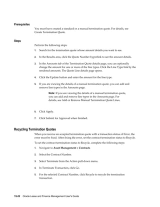 19-22    Oracle Lease and Finance Management User's Guide
Prerequisites
You must have created a standard or a manual termination quote. For details, see
Create Termination Quote.
Steps
Perform the following steps:
1. Search for the termination quote whose amount details you want to see.
2. In the Results area, click the Quote Number hyperlink to see the amount details.
3. In the Amounts tab of the Termination Quote details page, you can optionally
change the amount for one or more of the line types. Click the Line Type link by the
rendered amounts. The Quote Line details page opens.
4. Click the Update button and enter the amount for the line type.
5. If you are viewing the details of a manual termination quote, you can add and
remove line types in the Amounts page.
Note: If you are viewing the details of a manual termination quote,
you can add and remove line types in the Amounts page. For
details, see Add or Remove Manual Termination Quote Lines.
6. Click Apply.
7. Click Submit for Approval when finished.
Recycling Termination Quotes
When you receive an accepted termination quote with a transaction status of Error, the
error must be fixed. After fixing the error, set the contract termination status to Recycle.
To set the contract termination status to Recycle, complete the following steps:
1. Navigate to Asset Management > Contracts
2. Select the Contract Number.
3. Select Terminate from the Action pull-down menu.
4. In Terminate Transaction, click Go.
5. For the selected Contract Number, click Recycle to recycle the termination
transaction.
 