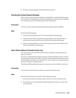 Termination Quotes    19-23
6. Run the concurrent program Terminate Expired Contracts.
View Revised Contract Payment Schedules
When a lease contract's payment schedules are changed by a partial termination quote,
Lease and Finance Management calculates and displays the revised payment schedules.
You can then process the termination quote before submitting it.
Prerequisites
You have created a partial termination quote that changes payment schedules.
Steps
Perform the following steps:
1. Click the Payment Schedule tab in the Termination Quote details page.
2. Click the Current Total or Proposed Total hyperlinks to view total amounts for
selected stream types listed by asset in the Payment Schedule Details page.
3. Click the Total hyperlinks to view the stream type and asset amount details in the
Payment Schedule Line Details page.
Add or Remove Manual Termination Quote Lines
You can build up your manual termination quote by adding or removing quote line
types and amounts.
If you have completed the first stage of creating a manual termination quote, you have
created the basic outline of the quote. The quote amount calculated will be the value of
the outstanding receivables only. Generally you want to add your own quote lines and
amounts to the basic termination quote.
The Estimated Billing Adjustment quote line amount cannot be modified or removed.
Prerequisites
You must have created the basic outline of a manual termination quote. .
Steps
Perform the following steps using the Termination Quotes page:
1. Search for the manual termination quote to which you want to add quote lines.
2. In the Results area, click the Quote Number hyperlink to which you want to add
your quote lines.
 