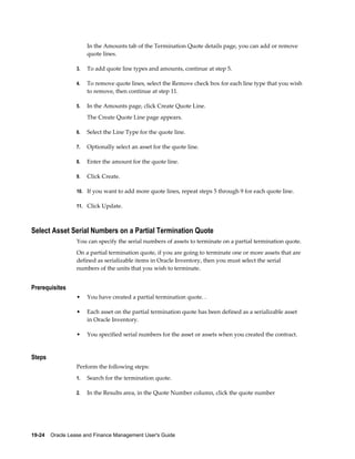 19-24    Oracle Lease and Finance Management User's Guide
In the Amounts tab of the Termination Quote details page, you can add or remove
quote lines.
3. To add quote line types and amounts, continue at step 5.
4. To remove quote lines, select the Remove check box for each line type that you wish
to remove, then continue at step 11.
5. In the Amounts page, click Create Quote Line.
The Create Quote Line page appears.
6. Select the Line Type for the quote line.
7. Optionally select an asset for the quote line.
8. Enter the amount for the quote line.
9. Click Create.
10. If you want to add more quote lines, repeat steps 5 through 9 for each quote line.
11. Click Update.
Select Asset Serial Numbers on a Partial Termination Quote
You can specify the serial numbers of assets to terminate on a partial termination quote.
On a partial termination quote, if you are going to terminate one or more assets that are
defined as serializable items in Oracle Inventory, then you must select the serial
numbers of the units that you wish to terminate.
Prerequisites
• You have created a partial termination quote. .
• Each asset on the partial termination quote has been defined as a serializable asset
in Oracle Inventory.
• You specified serial numbers for the asset or assets when you created the contract.
Steps
Perform the following steps:
1. Search for the termination quote.
2. In the Results area, in the Quote Number column, click the quote number
 