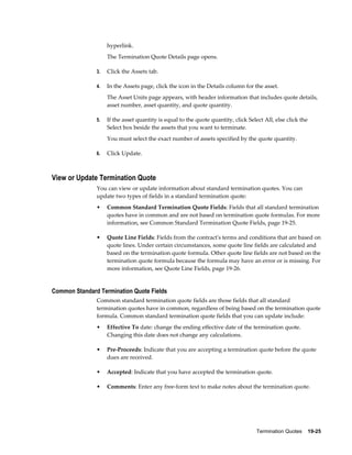 Termination Quotes    19-25
hyperlink.
The Termination Quote Details page opens.
3. Click the Assets tab.
4. In the Assets page, click the icon in the Details column for the asset.
The Asset Units page appears, with header information that includes quote details,
asset number, asset quantity, and quote quantity.
5. If the asset quantity is equal to the quote quantity, click Select All, else click the
Select box beside the assets that you want to terminate.
You must select the exact number of assets specified by the quote quantity.
6. Click Update.
View or Update Termination Quote
You can view or update information about standard termination quotes. You can
update two types of fields in a standard termination quote:
• Common Standard Termination Quote Fields: Fields that all standard termination
quotes have in common and are not based on termination quote formulas. For more
information, see Common Standard Termination Quote Fields, page 19-25.
• Quote Line Fields: Fields from the contract's terms and conditions that are based on
quote lines. Under certain circumstances, some quote line fields are calculated and
based on the termination quote formula. Other quote line fields are not based on the
termination quote formula because the formula may have an error or is missing. For
more information, see Quote Line Fields, page 19-26.
Common Standard Termination Quote Fields
Common standard termination quote fields are those fields that all standard
termination quotes have in common, regardless of being based on the termination quote
formula. Common standard termination quote fields that you can update include:
• Effective To date: change the ending effective date of the termination quote.
Changing this date does not change any calculations.
• Pre-Proceeds: Indicate that you are accepting a termination quote before the quote
dues are received.
• Accepted: Indicate that you have accepted the termination quote.
• Comments: Enter any free-form text to make notes about the termination quote.
 