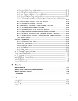     v
Set Taxes and Duties Terms and Conditions......................................................................9-14
Set Up Billing Terms and Conditions.................................................................................9-17
Set Up Late Charges and Interest Terms and Conditions.................................................. 9-19
Set Up Renewal Options Terms and Conditions................................................................9-21
Set Up Pre-funding, Security Deposit, Factoring, and Evergreen Terms and Conditions
........................................................................................................................................... 9-21
Set Up Residual Value Insurance Terms and Conditions.................................................. 9-23
Set Up Filing Options Terms and Conditions.................................................................... 9-24
Set Up Asset Return, Repurchase Process Terms and Conditions..................................... 9-26
Set Up Purchase Options Terms and Conditions............................................................... 9-28
Set Up Termination Quote Process Terms and Conditions................................................9-32
Set Up Early Termination Quote Calculation Terms and Conditions................................ 9-36
Set Up End-of-Term Termination Quote Calculation Terms and Conditions....................9-45
Set Up Contract Portfolio Terms and Conditions for Asset Tracking (Optional)...............9-50
Create Sales Tax Details..................................................................................................... 9-52
Configure Contract Lines........................................................................................................ 9-54
Set Up Configuration Asset Lines...................................................................................... 9-55
Record Asset Adjustments................................................................................................. 9-72
Specify Additional Charges .............................................................................................. 9-78
Set Up Service Lines...........................................................................................................9-89
Set Up Usage Lines............................................................................................................ 9-97
Set Up Contract Payment Structure........................................................................................ 9-99
Create Interest Rate Details...................................................................................................9-104
Set Up Insurance................................................................................................................... 9-106
Enter Additional Contract Data............................................................................................ 9-111
Book the Contract.................................................................................................................. 9-113
Contract Attachments............................................................................................................ 9-123
10 Streams
Streams Overview................................................................................................................... 10-1
Stream Use In Leasing and Finance Management................................................................. 10-3
Stream Generation Overview................................................................................................. 10-4
View Streams........................................................................................................................... 10-7
11 Tax
Introduction............................................................................................................................. 11-1
Sales Tax.................................................................................................................................. 11-1
Property Tax...........................................................................................................................11-19
 