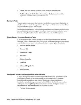 19-26    Oracle Lease and Finance Management User's Guide
• Parties: Select one or more parties to whom you want to send a quote.
• Per Diem Amount: The Per Diem Amount is payable by the customer if the
payment is not made on the quote effective date.
Quote Line Fields
You can update certain quote line fields in a standard termination quote depending on
whether or not the termination quote formula that you used in the terms and conditions
of your contract are correct and complete.
Standard termination quotes rely on the termination quote formula for calculation. You
can use the default termination quote formula, or create your own termination quote
formula during the implementation of Oracle Lease and Finance Management.
Correct Standard Termination Quote Line Fields
If the termination quote formula is correctly set up in the implementation of Oracle
Lease and Finance Management, then Oracle Lease and Finance Management produces
a standard termination quote with calculated values; you can update these fields:
• Purchase Option Amount
• Discount Rate
• Termination Penalty
• Return Fee
• Rollover Incentive
• Quote Fee
• Estimated Property Tax
• Miscellaneous
Incomplete or Incorrect Standard Termination Quote Line Fields
If any of the required operands are missing from the termination quote formula or if
you have not selected any termination quote formula in the contract terms and
conditions, then Oracle Lease and Finance Management produces a standard
termination quote that comprises only of certain fields, all of which have zero values
and require manual updating. This documentation refers to this type of quote as a
default standard termination quote. The available fields are:
• Purchase Option Amount
 