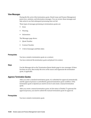 19-30    Oracle Lease and Finance Management User's Guide
View Messages
During the life cycle of the termination quote, Oracle Lease and Finance Management
posts error, omission, and information messages. You can review these messages and
take action to see that subsequent processing does not fail.
Three types of messages pertaining to terminations quotes are:
• Error
• Warning
• Information
The Messages page shows:
• Quote Number
• Contract Number
• A list of messages and their dates
Prerequisites
You have created a termination quote on a contract.
You have retrieved the termination quote and placed it in context.
Steps
Use the Messages tab on the Termination Quote details page to view messages. If there
has been an error, then rectify the error at the source and regenerate the termination
quote, if applicable.
Approve Termination Quotes
After you enter a standard termination quote, it is submitted for approval automatically
and the approval process is controlled by general termination quote workflow. If the
termination quote is rejected you need to revise it and create a manual termination
quote.
After you create a manual termination quote, its first status is Drafted. To generate the
approval process, you need to submit the manual termination quote for approval.
Prerequisites
You have created a termination quote.
 