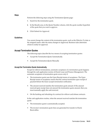 Termination Quotes    19-31
Steps
Perform the following steps using the Termination Quotes page:
1. Search for the termination quote.
2. In the Results area, in the Quote Number column, click the quote number hyperlink
of the quote that you want to approve.
3. Click Submit for Approval.
Guidelines
You cannot change the content of the termination quote--such as the Effective To date or
the assigned assets--after the status changes to Approved. Business rules determine
whom to notify for approval.
Accept Termination Quotes
The following topics describe the two means of accepting termination quotes:
• Accept the Termination Quote Automatically
• Accept the Termination Quote Manually
Accept the Termination Quote Automatically
Except for rollover terminations, automatic acceptance of a termination quote happens
through the cash application routine of Oracle Lease and Finance Management. The
automatic acceptance of termination quote occurs only if:
• The termination quote uses the Upon Receipt means of acceptance. The Upon
Receipt means of acceptance means that the contract terminates upon receipt of
payment before the lessor accepts termination notification.
• The amount received matches the termination quote amount. If the amount
received upon receipt does not amount the termination quote amount, then you
must manually apply the cash received.
• On the booking and rebooking of a contract for rollover and release contracts.
In the cash application routine, when the amount received matches the termination
quote:
• The termination quote is automatically accepted.
• The invoice's termination quote lines are generated for transfer to Oracle
Receivables.
 