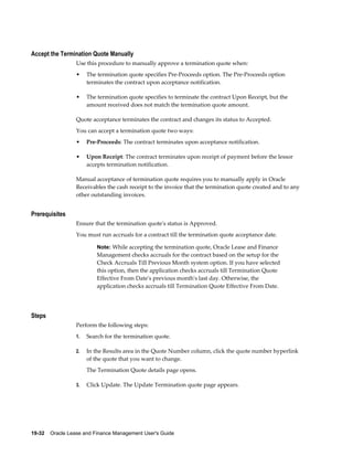 19-32    Oracle Lease and Finance Management User's Guide
Accept the Termination Quote Manually
Use this procedure to manually approve a termination quote when:
• The termination quote specifies Pre-Proceeds option. The Pre-Proceeds option
terminates the contract upon acceptance notification.
• The termination quote specifies to terminate the contract Upon Receipt, but the
amount received does not match the termination quote amount.
Quote acceptance terminates the contract and changes its status to Accepted.
You can accept a termination quote two ways:
• Pre-Proceeds: The contract terminates upon acceptance notification.
• Upon Receipt: The contract terminates upon receipt of payment before the lessor
accepts termination notification.
Manual acceptance of termination quote requires you to manually apply in Oracle
Receivables the cash receipt to the invoice that the termination quote created and to any
other outstanding invoices.
Prerequisites
Ensure that the termination quote's status is Approved.
You must run accruals for a contract till the termination quote acceptance date.
Note: While accepting the termination quote, Oracle Lease and Finance
Management checks accruals for the contract based on the setup for the
Check Accruals Till Previous Month system option. If you have selected
this option, then the application checks accruals till Termination Quote
Effective From Date's previous month's last day. Otherwise, the
application checks accruals till Termination Quote Effective From Date.
Steps
Perform the following steps:
1. Search for the termination quote.
2. In the Results area in the Quote Number column, click the quote number hyperlink
of the quote that you want to change.
The Termination Quote details page opens.
3. Click Update. The Update Termination quote page appears.
 