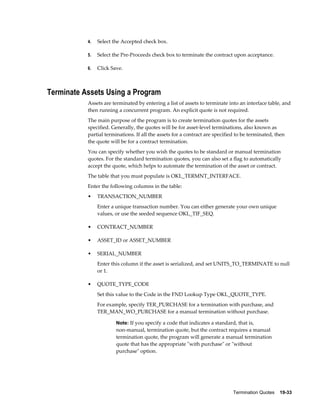 Termination Quotes    19-33
4. Select the Accepted check box.
5. Select the Pre-Proceeds check box to terminate the contract upon acceptance.
6. Click Save.
Terminate Assets Using a Program
Assets are terminated by entering a list of assets to terminate into an interface table, and
then running a concurrent program. An explicit quote is not required.
The main purpose of the program is to create termination quotes for the assets
specified. Generally, the quotes will be for asset-level terminations, also known as
partial terminations. If all the assets for a contract are specified to be terminated, then
the quote will be for a contract termination.
You can specify whether you wish the quotes to be standard or manual termination
quotes. For the standard termination quotes, you can also set a flag to automatically
accept the quote, which helps to automate the termination of the asset or contract.
The table that you must populate is OKL_TERMNT_INTERFACE.
Enter the following columns in the table:
• TRANSACTION_NUMBER
Enter a unique transaction number. You can either generate your own unique
values, or use the seeded sequence OKL_TIF_SEQ.
• CONTRACT_NUMBER
• ASSET_ID or ASSET_NUMBER
• SERIAL_NUMBER
Enter this column if the asset is serialized, and set UNITS_TO_TERMINATE to null
or 1.
• QUOTE_TYPE_CODE
Set this value to the Code in the FND Lookup Type OKL_QUOTE_TYPE.
For example, specify TER_PURCHASE for a termination with purchase, and
TER_MAN_WO_PURCHASE for a manual termination without purchase.
Note: If you specify a code that indicates a standard, that is,
non-manual, termination quote, but the contract requires a manual
termination quote, the program will generate a manual termination
quote that has the appropriate "with purchase" or "without
purchase" option.
 