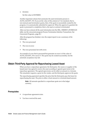 19-34    Oracle Lease and Finance Management User's Guide
• STATUS
Set this value to ENTERED.
Another important column that automates the asset termination process is
AUTO_ACCEPT_YN. If you set the value of this column to Y for standard, that is,
non-manual asset termination quotes, then, if the quote is successfully created by the
program, it is automatically submitted for approval. When the approval is granted, the
quote is processed to completion; that is, the asset or contract is terminated.
After you have entered all the asset information into the OKL_TERMNT_INTERFACE
table, run the concurrent program Process Termination Interface Transactions. See
Concurrent Programs., page B-1
After the program has finished, view the output report to see a summary of the
following:
• The rows processed
• The rows in error
• The rows processed, but with errors
An example of a row that is processed but generates an error is if the value of
AUTO_ACCEPT_YN is set to Y. The quote may be created successfully, but the
automatic acceptance may fail.
Obtain Third-Party Approval for Repurchasing Leased Asset
When you have a repurchase agreement, the third party--the source or supplier of the
leased asset--has agreed to receive the asset according to agreed-upon terms in the
repurchase agreement. The agreed-upon terms can be either an amount or a formula.
The remarketer requests a quote for the vendor, and the third party approves the quote.
The repurchasing agreement specifies the price that the third party pays the lessor for
repurchasing the asset. The price is either a fixed amount or a formula-based amount.
Note: All amounts specified in a repurchase quote are in the ledger
currency.
Prerequisites
• A repurchase agreement exists.
• You have received the asset.
 