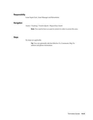 Termination Quotes    19-35
Responsibility
Lease Super User, Asset Manager and Remarketer
Navigation
Assets > Tracking > Vendor Quote > Repurchase Assett
Note: You need to have an asset in context in order to access this area.
Steps
No steps are applicable.
Tip: You can optionally edit the Effective To, Comments, Ship To
address and phone information.
 