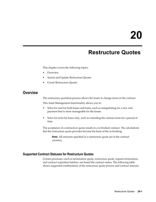 Restructure Quotes     20-1
20
Restructure Quotes
This chapter covers the following topics:
• Overview
• Search and Update Restructure Quotes
• Create Restructure Quotes
Overview
The restructure quotation process allows the lessee to change terms in the contract.
This Asset Management functionality allows you to:
• Solve for rent for both leases and loans, such as renegotiating for a new rent
payment that is more manageable for the lessee.
• Solve for term for loans only, such as extending the contract term for a period of
time.
The acceptance of a restructure quote results in a re-booked contract. The calculations
that the restructure quote provides become the basis of the re-booking.
Note: All amounts specified in a restructure quote are in the contract
currency.
Supported Contract Statuses for Restructure Quotes
Certain processes--such as termination quote, restructure quote, request termination,
and contract expiration batches--are based the contract status. The following table
shows supported combinations of the restructure quote process and contract statuses.
 
