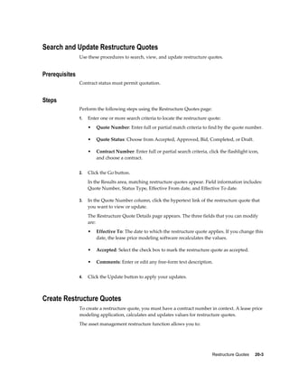 Restructure Quotes     20-3
Search and Update Restructure Quotes
Use these procedures to search, view, and update restructure quotes.
Prerequisites
Contract status must permit quotation.
Steps
Perform the following steps using the Restructure Quotes page:
1. Enter one or more search criteria to locate the restructure quote:
• Quote Number: Enter full or partial match criteria to find by the quote number.
• Quote Status: Choose from Accepted, Approved, Bid, Completed, or Draft.
• Contract Number: Enter full or partial search criteria, click the flashlight icon,
and choose a contract.
2. Click the Go button.
In the Results area, matching restructure quotes appear. Field information includes:
Quote Number, Status Type, Effective From date, and Effective To date.
3. In the Quote Number column, click the hypertext link of the restructure quote that
you want to view or update.
The Restructure Quote Details page appears. The three fields that you can modify
are:
• Effective To: The date to which the restructure quote applies. If you change this
date, the lease price modeling software recalculates the values.
• Accepted: Select the check box to mark the restructure quote as accepted.
• Comments: Enter or edit any free-form text description.
4. Click the Update button to apply your updates.
Create Restructure Quotes
To create a restructure quote, you must have a contract number in context. A lease price
modeling application, calculates and updates values for restructure quotes.
The asset management restructure function allows you to:
 