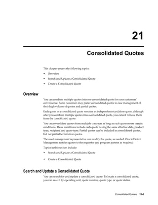 Consolidated Quotes    21-1
21
Consolidated Quotes
This chapter covers the following topics:
• Overview
• Search and Update a Consolidated Quote
• Create a Consolidated Quote
Overview
You can combine multiple quotes into one consolidated quote for your customers'
convenience. Some customers may prefer consolidated quotes to ease management of
their high volume of quotes and partial quotes.
Each quote in a consolidated quote remains an independent standalone quote, although
after you combine multiple quotes into a consolidated quote, you cannot remove them
from the consolidated quote.
You can consolidate quotes from multiple contracts as long as each quote meets certain
conditions. These conditions include each quote having the same effective date, product
type, recipient, and quote type. Partial quotes can be included in consolidated quotes,
but not partial termination quotes.
The asset management representative can modify the quote, as needed. Oracle Defect
Management notifies quotes to the requestor and program partner as required.
Topics in this section include:
• Search and Update a Consolidated Quote
• Create a Consolidated Quote
Search and Update a Consolidated Quote
You can search for and update a consolidated quote. To locate a consolidated quote,
you can search by operating unit, quote number, quote type, or quote status.
 