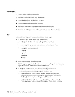 21-2    Oracle Lease and Finance Management User's Guide
Prerequisites
• Contract status must permit quotation.
• Quote recipient of each quote must be the same.
• Effective dates of each quote must be the same.
• Product of each quote item must be the same.
• Quote type and quote status of each quote item must be the same.
• One or more of the quotes cannot already have been accepted or consolidated.
Steps
Perform the following steps using the Consolidated Quotes page:
1. In the Search area, specify one or more search criteria:
• In the Quote Number field, enter full or partial search criteria.
• Choose a Quote Type, or leave the field blank to find all quote types.
• In the Quote Status field, choose
Accepted
Approved
Completed
Drafted
2. Click the Go button to perform the search.
Matching quotes appear in the Results area and show you the quote number, status,
type, effective dates, and recipient for consolidated quote.
3. In the Quote Number column, click the consolidated quote's number.
The Consolidated Quote Details page appears and shows you:
• Non-Editable fields: Quote Number, Effective From, Type, Status; and
individual quote information that comprise the consolidated quote: Quote
Number, Quote Reason, Status, Recipient, and Amount.
• Editable fields: Effective To date, Accepted check box, and Comments. The
Accepted check box indicates that the consolidated quote has been accepted.
 