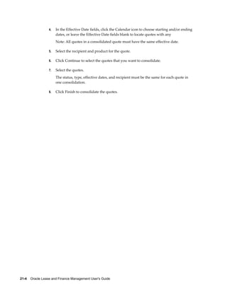 21-4    Oracle Lease and Finance Management User's Guide
4. In the Effective Date fields, click the Calendar icon to choose starting and/or ending
dates, or leave the Effective Date fields blank to locate quotes with any
Note: All quotes in a consolidated quote must have the same effective date.
5. Select the recipient and product for the quote.
6. Click Continue to select the quotes that you want to consolidate.
7. Select the quotes.
The status, type, effective dates, and recipient must be the same for each quote in
one consolidation.
8. Click Finish to consolidate the quotes.
 